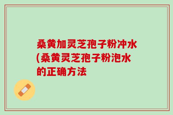 桑黄加灵芝孢子粉冲水(桑黄灵芝孢子粉泡水的正确方法