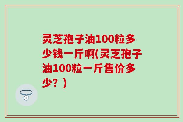 灵芝孢子油100粒多少钱一斤啊(灵芝孢子油100粒一斤售价多少？)