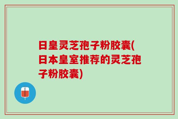 日皇灵芝孢子粉胶囊(日本皇室推荐的灵芝孢子粉胶囊)