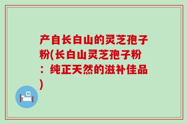 产自长白山的灵芝孢子粉(长白山灵芝孢子粉：纯正天然的滋补佳品)