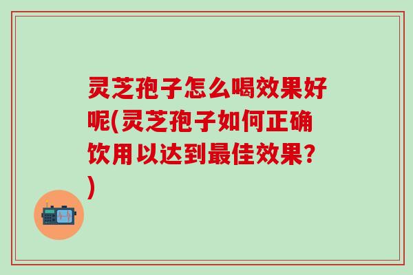 灵芝孢子怎么喝效果好呢(灵芝孢子如何正确饮用以达到最佳效果？)