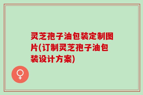 灵芝孢子油包装定制图片(订制灵芝孢子油包装设计方案)