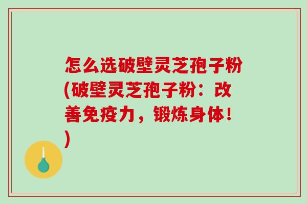 怎么选破壁灵芝孢子粉(破壁灵芝孢子粉：改善免疫力，锻炼身体！)