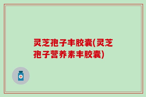 灵芝孢子丰胶囊(灵芝孢子营养素丰胶囊)