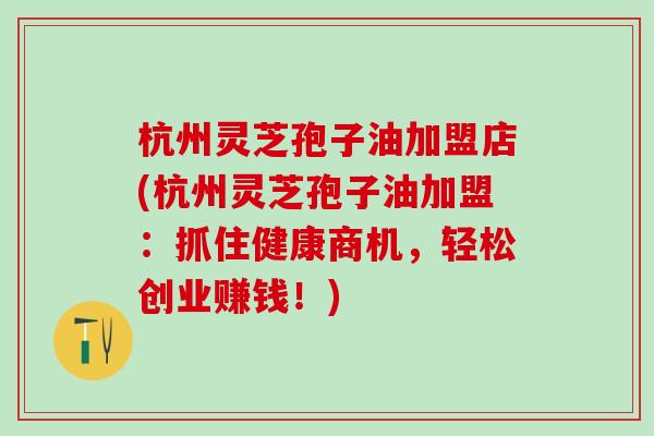 杭州灵芝孢子油加盟店(杭州灵芝孢子油加盟：抓住健康商机，轻松创业赚钱！)