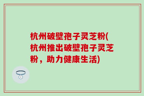 杭州破壁孢子灵芝粉(杭州推出破壁孢子灵芝粉，助力健康生活)