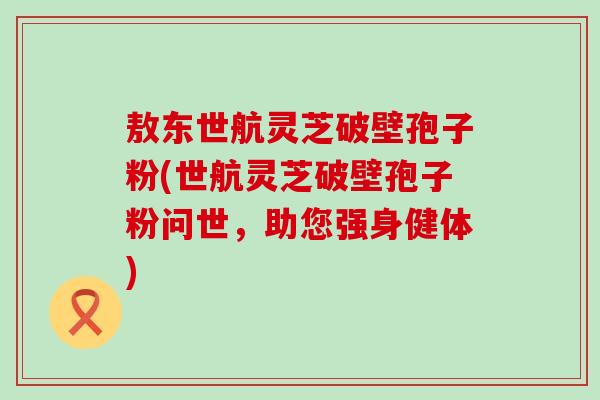 敖东世航灵芝破壁孢子粉(世航灵芝破壁孢子粉问世，助您强身健体)