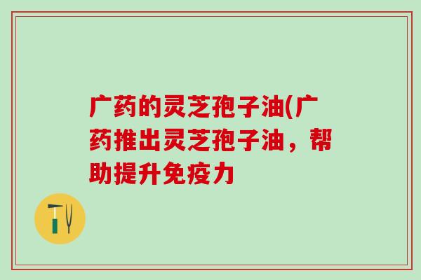 广药的灵芝孢子油(广药推出灵芝孢子油，帮助提升免疫力