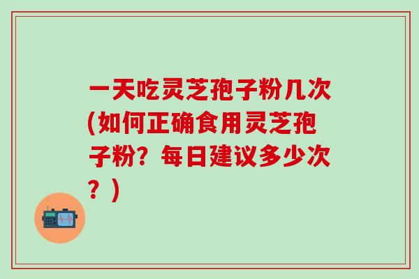 一天吃灵芝孢子粉几次(如何正确食用灵芝孢子粉？每日建议多少次？)