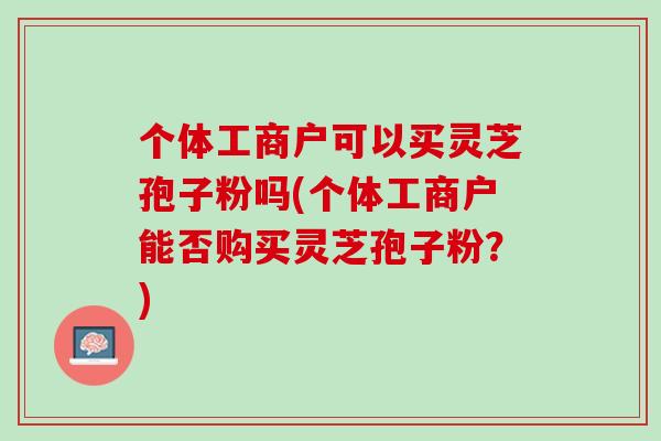 个体工商户可以买灵芝孢子粉吗(个体工商户能否购买灵芝孢子粉？)