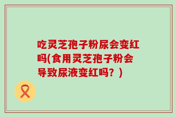 吃灵芝孢子粉尿会变红吗(食用灵芝孢子粉会导致尿液变红吗？)