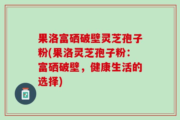 果洛富硒破壁灵芝孢子粉(果洛灵芝孢子粉：富硒破壁，健康生活的选择)