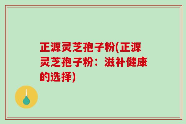 正源灵芝孢子粉(正源灵芝孢子粉：滋补健康的选择)