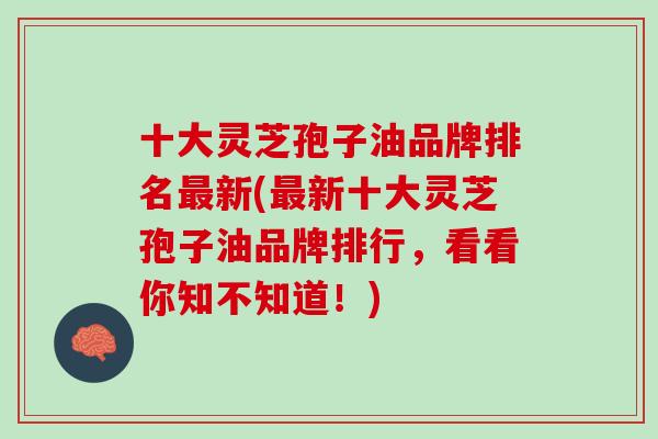十大灵芝孢子油品牌排名最新(最新十大灵芝孢子油品牌排行，看看你知不知道！)