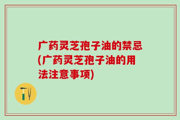 广药灵芝孢子油的禁忌(广药灵芝孢子油的用法注意事项)