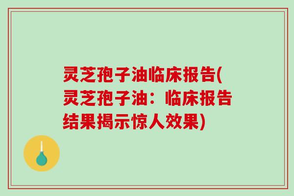 灵芝孢子油临床报告(灵芝孢子油：临床报告结果揭示惊人效果)