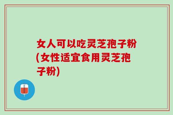 女人可以吃灵芝孢子粉(女性适宜食用灵芝孢子粉)
