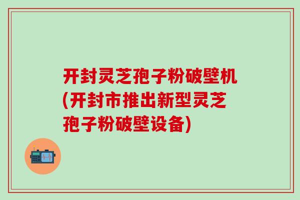开封灵芝孢子粉破壁机(开封市推出新型灵芝孢子粉破壁设备)