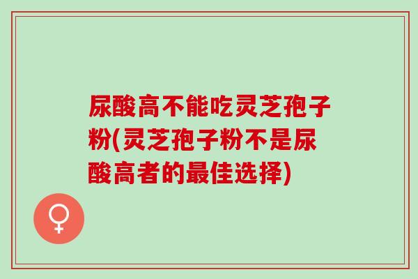 尿酸高不能吃灵芝孢子粉(灵芝孢子粉不是尿酸高者的最佳选择)