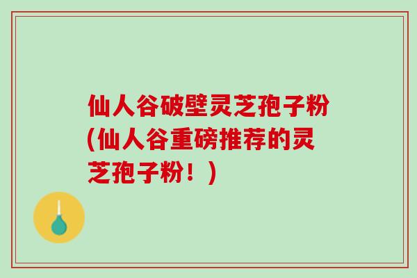 仙人谷破壁灵芝孢子粉(仙人谷重磅推荐的灵芝孢子粉！)