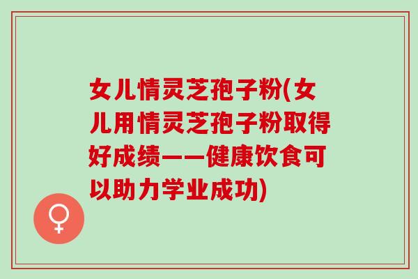 女儿情灵芝孢子粉(女儿用情灵芝孢子粉取得好成绩——健康饮食可以助力学业成功)