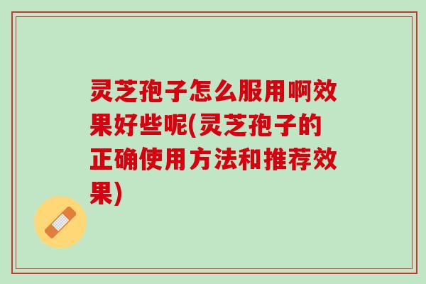 灵芝孢子怎么服用啊效果好些呢(灵芝孢子的正确使用方法和推荐效果)