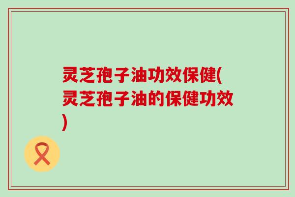 灵芝孢子油功效保健(灵芝孢子油的保健功效)