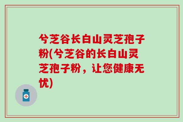 兮芝谷长白山灵芝孢子粉(兮芝谷的长白山灵芝孢子粉，让您健康无忧)