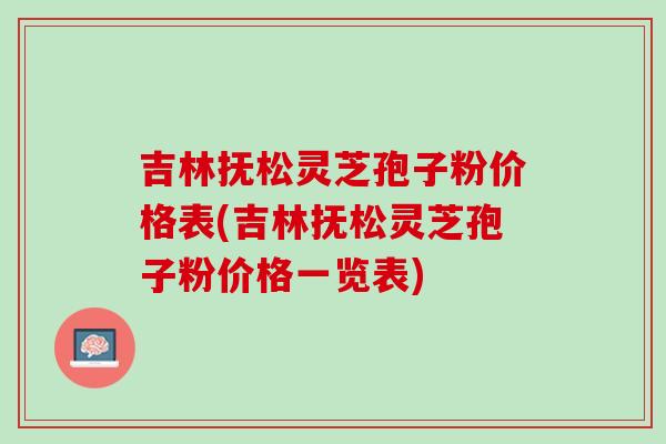 吉林抚松灵芝孢子粉价格表(吉林抚松灵芝孢子粉价格一览表)