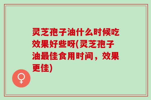 灵芝孢子油什么时候吃效果好些呀(灵芝孢子油最佳食用时间，效果更佳)
