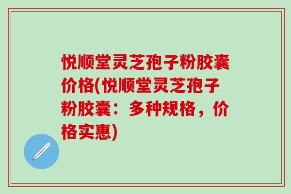 悦顺堂灵芝孢子粉胶囊价格(悦顺堂灵芝孢子粉胶囊:多种规格,价格实惠) 悦顺堂灵芝孢子粉胶囊价格(悦顺堂灵芝孢子粉胶囊:多种规格,价格实惠)