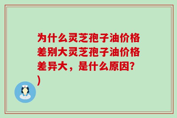 为什么灵芝孢子油价格差别大灵芝孢子油价格差异大，是什么原因？)