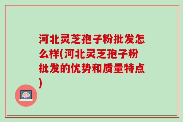 河北灵芝孢子粉批发怎么样(河北灵芝孢子粉批发的优势和质量特点) 河北灵芝孢子粉批发怎么样(河北灵芝孢子粉批发的优势和质量特点)