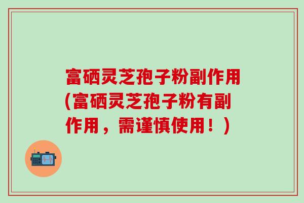 富硒灵芝孢子粉副作用(富硒灵芝孢子粉有副作用，需谨慎使用！)
