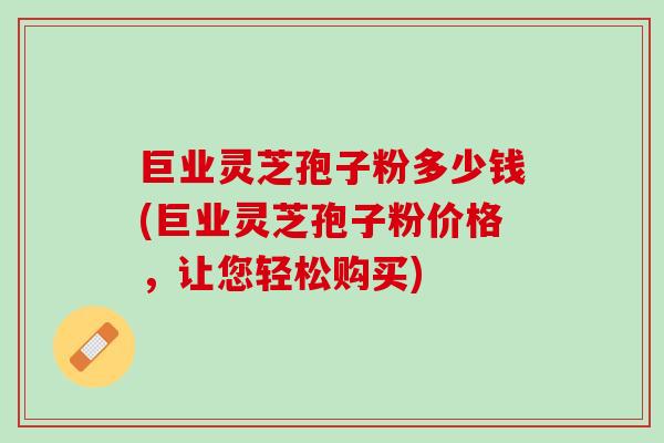 巨业灵芝孢子粉多少钱(巨业灵芝孢子粉价格，让您轻松购买)