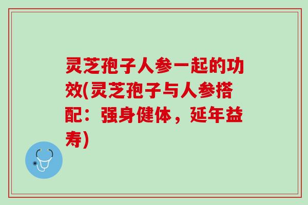 灵芝孢子人参一起的功效(灵芝孢子与人参搭配：强身健体，延年益寿)
