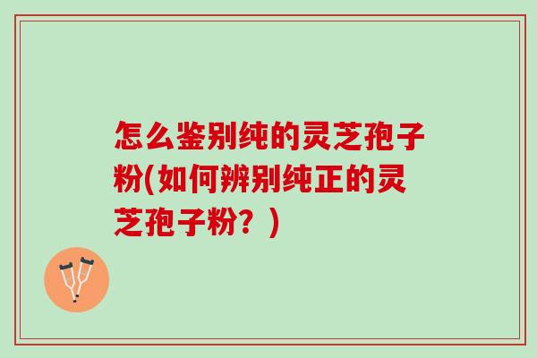 怎么鉴别纯的灵芝孢子粉(如何辨别纯正的灵芝孢子粉？)