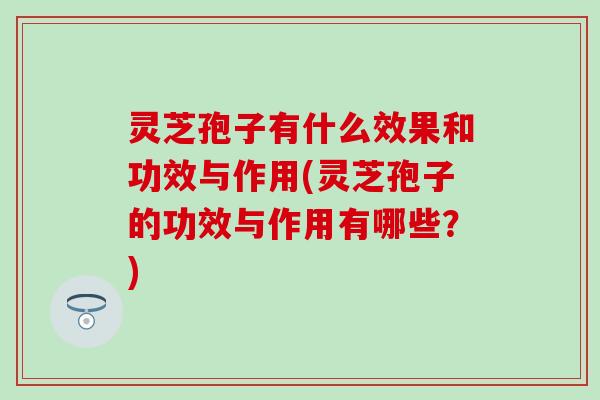 灵芝孢子有什么效果和功效与作用(灵芝孢子的功效与作用有哪些？)
