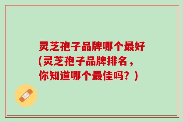 灵芝孢子品牌哪个最好(灵芝孢子品牌排名，你知道哪个最佳吗？)