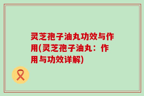 灵芝孢子油丸功效与作用(灵芝孢子油丸:作用与功效详解) 灵芝孢子油丸功效与作用(灵芝孢子油丸:作用与功效详解)