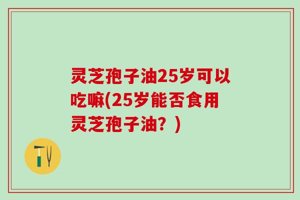 灵芝孢子油25岁可以吃嘛(25岁能否食用灵芝孢子油？)