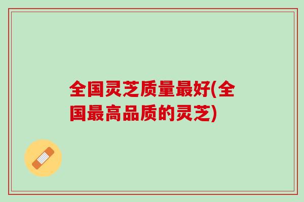全国灵芝质量最好(全国最高品质的灵芝)