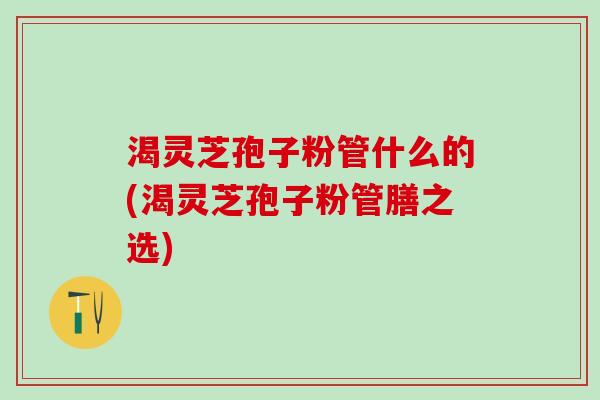 渴灵芝孢子粉管什么的(渴灵芝孢子粉管膳之选)