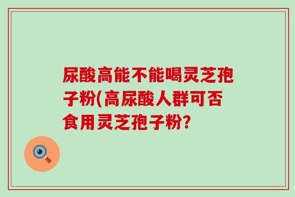 尿酸高能不能喝灵芝孢子粉(高尿酸人群可否食用灵芝孢子粉？