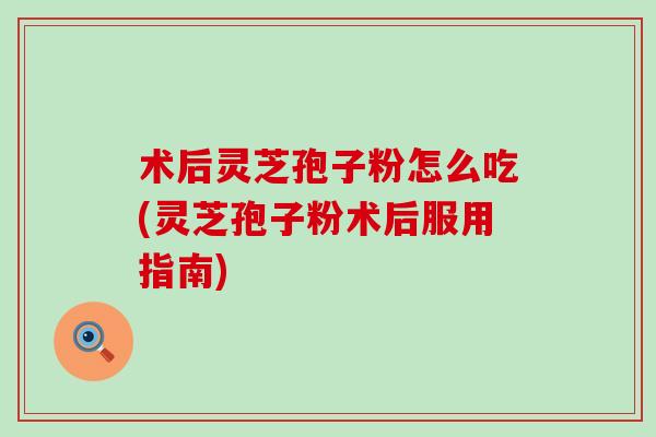 术后灵芝孢子粉怎么吃(灵芝孢子粉术后服用指南)