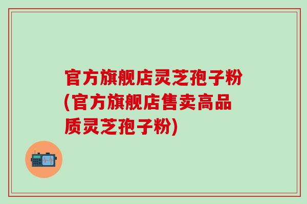 官方旗舰店灵芝孢子粉(官方旗舰店售卖高品质灵芝孢子粉)