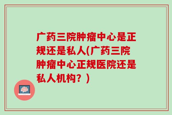 广药三院肿瘤中心是正规还是私人(广药三院肿瘤中心正规医院还是私人机构？)