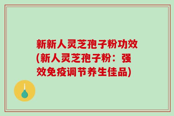 新新人灵芝孢子粉功效(新人灵芝孢子粉：强效免疫调节养生佳品)