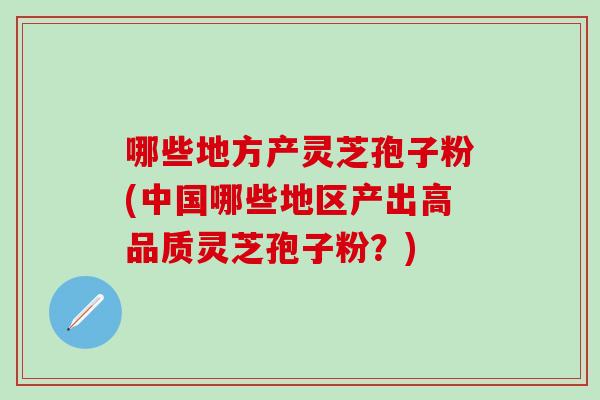 哪些地方产灵芝孢子粉(中国哪些地区产出高品质灵芝孢子粉？)