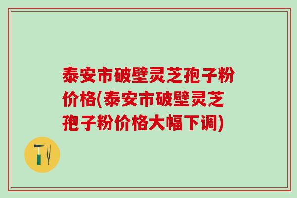 泰安市破壁灵芝孢子粉价格(泰安市破壁灵芝孢子粉价格大幅下调)